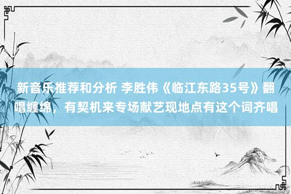 新音乐推荐和分析 李胜伟《临江东路35号》翻唱缠绵，有契机来专场献艺现地点有这个词齐唱