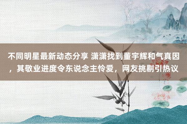 不同明星最新动态分享 潇潇找到董宇辉和气真因，其敬业进度令东说念主怜爱，网友挑剔引热议