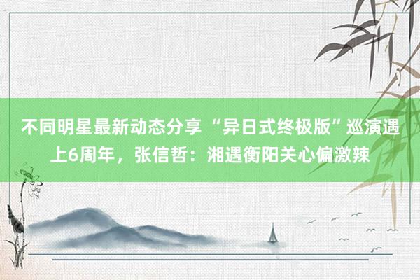 不同明星最新动态分享 “异日式终极版”巡演遇上6周年，张信哲：湘遇衡阳关心偏激辣