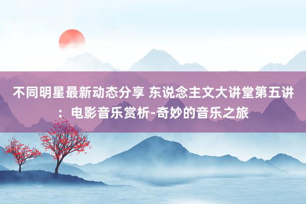 不同明星最新动态分享 东说念主文大讲堂第五讲：电影音乐赏析-奇妙的音乐之旅