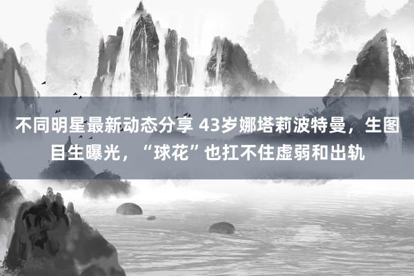 不同明星最新动态分享 43岁娜塔莉波特曼，生图目生曝光，“球花”也扛不住虚弱和出轨