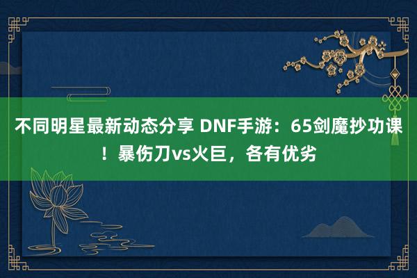 不同明星最新动态分享 DNF手游：65剑魔抄功课！暴伤刀vs火巨，各有优劣