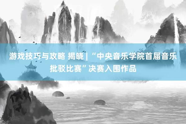 游戏技巧与攻略 揭晓 | “中央音乐学院首届音乐批驳比赛”决赛入围作品