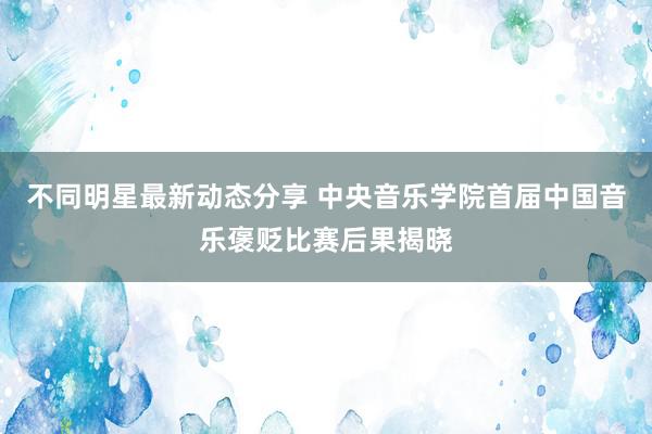 不同明星最新动态分享 中央音乐学院首届中国音乐褒贬比赛后果揭晓