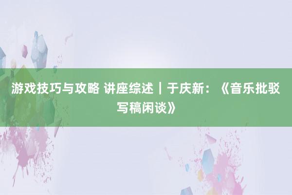 游戏技巧与攻略 讲座综述｜于庆新：《音乐批驳写稿闲谈》