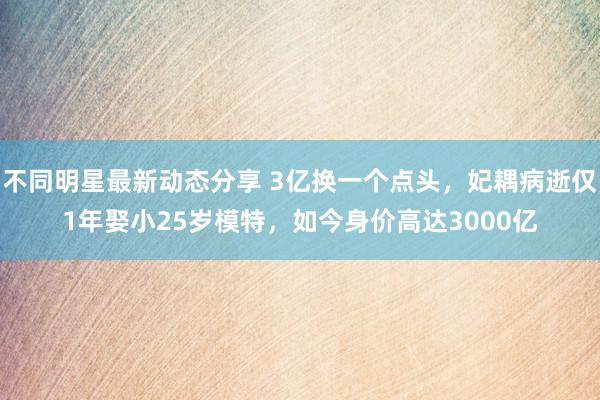 不同明星最新动态分享 3亿换一个点头，妃耦病逝仅1年娶小25岁模特，如今身价高达3000亿