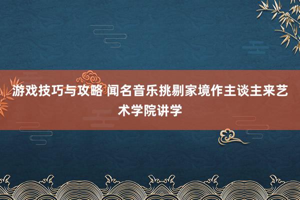 游戏技巧与攻略 闻名音乐挑剔家境作主谈主来艺术学院讲学