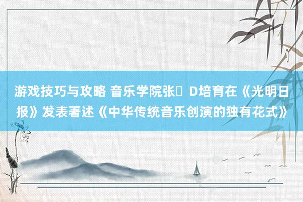 游戏技巧与攻略 音乐学院张�D培育在《光明日报》发表著述《中华传统音乐创演的独有花式》