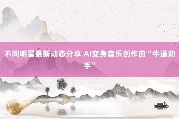 不同明星最新动态分享 AI变身音乐创作的“牛逼助手”