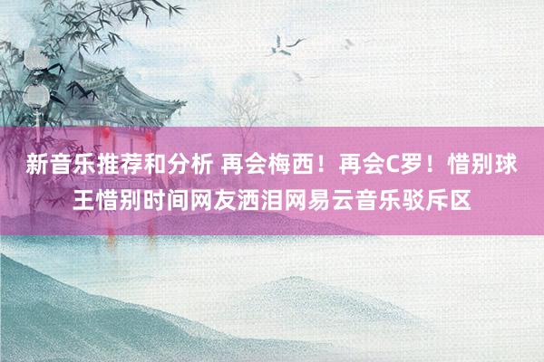 新音乐推荐和分析 再会梅西！再会C罗！惜别球王惜别时间网友洒泪网易云音乐驳斥区