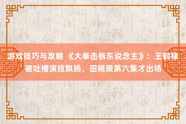 游戏技巧与攻略 《大奉击柝东说念主》：王鹤棣被吐槽演技飘扬，田曦薇第六集才出场