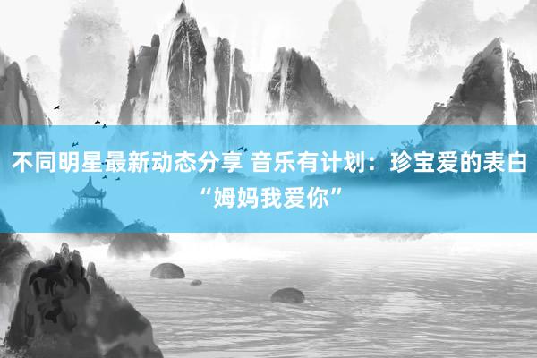 不同明星最新动态分享 音乐有计划：珍宝爱的表白“姆妈我爱你”