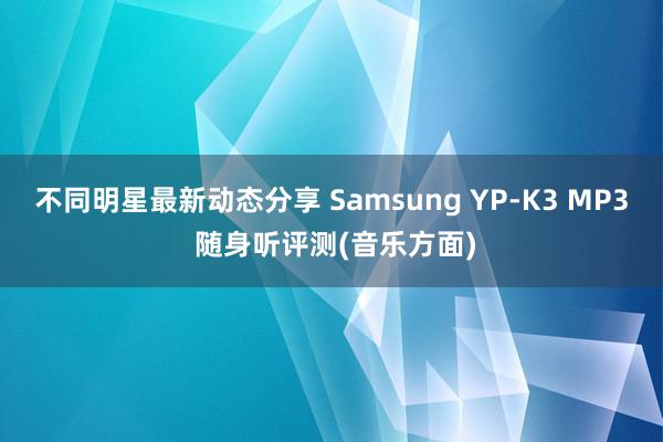 不同明星最新动态分享 Samsung YP-K3 MP3 随身听评测(音乐方面)