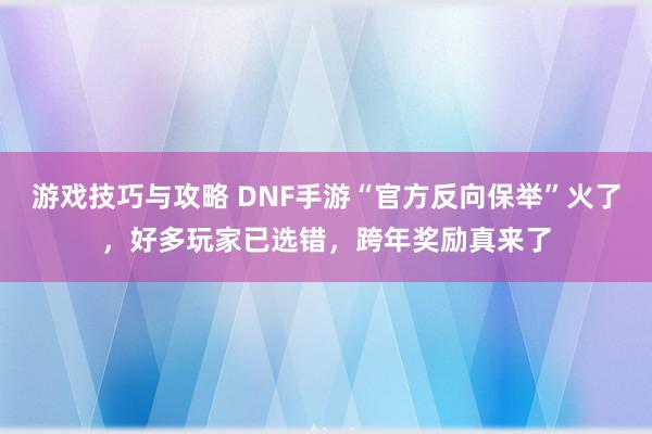 游戏技巧与攻略 DNF手游“官方反向保举”火了，好多玩家已选错，跨年奖励真来了