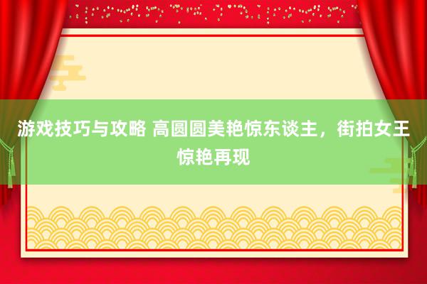 游戏技巧与攻略 高圆圆美艳惊东谈主，街拍女王惊艳再现