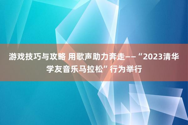 游戏技巧与攻略 用歌声助力奔走——“2023清华学友音乐马拉松”行为举行