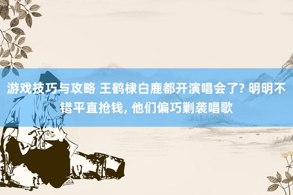 游戏技巧与攻略 王鹤棣白鹿都开演唱会了? 明明不错平直抢钱, 他们偏巧剿袭唱歌