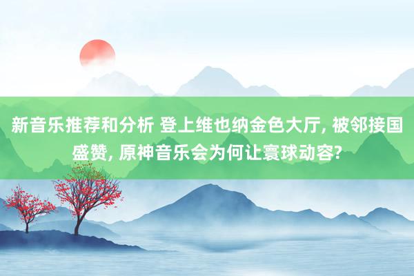 新音乐推荐和分析 登上维也纳金色大厅, 被邻接国盛赞, 原神音乐会为何让寰球动容?