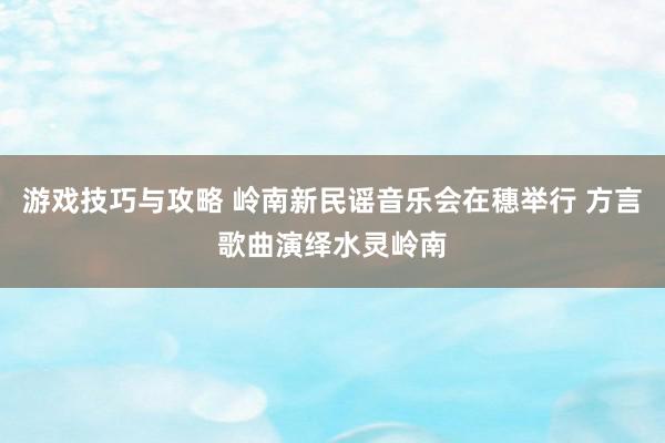 游戏技巧与攻略 岭南新民谣音乐会在穗举行 方言歌曲演绎水灵岭南