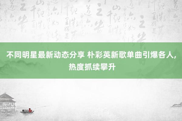 不同明星最新动态分享 朴彩英新歌单曲引爆各人, 热度抓续攀升