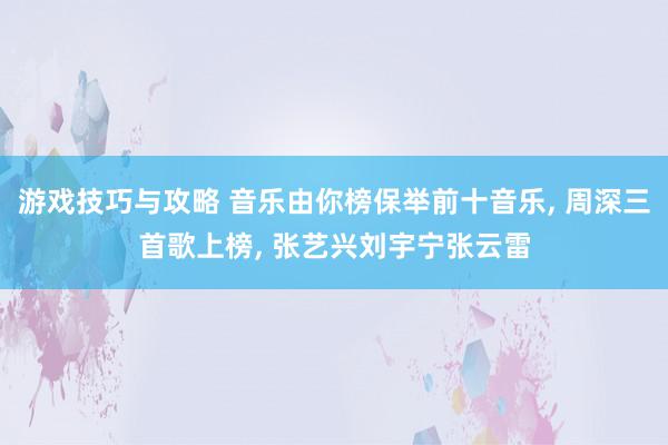 游戏技巧与攻略 音乐由你榜保举前十音乐, 周深三首歌上榜, 张艺兴刘宇宁张云雷