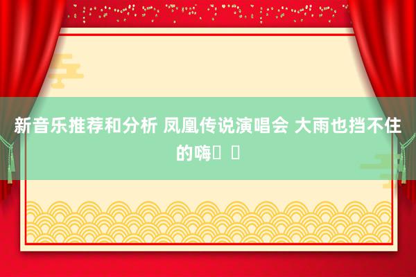 新音乐推荐和分析 凤凰传说演唱会 大雨也挡不住的嗨✌️