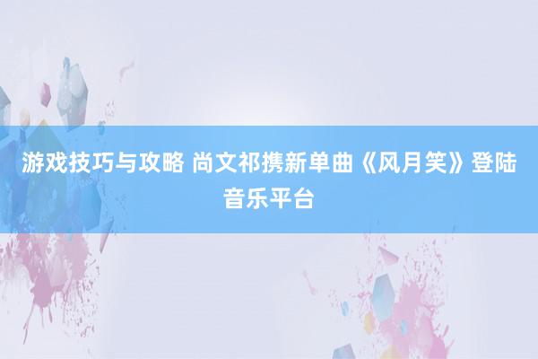 游戏技巧与攻略 尚文祁携新单曲《风月笑》登陆音乐平台