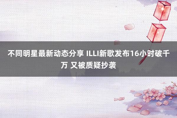 不同明星最新动态分享 ILLI新歌发布16小时破千万 又被质疑抄袭