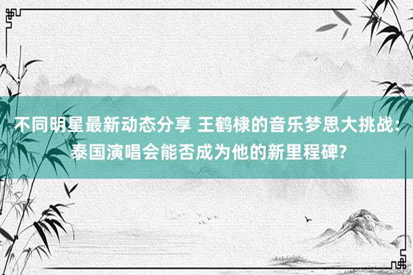 不同明星最新动态分享 王鹤棣的音乐梦思大挑战: 泰国演唱会能否成为他的新里程碑?