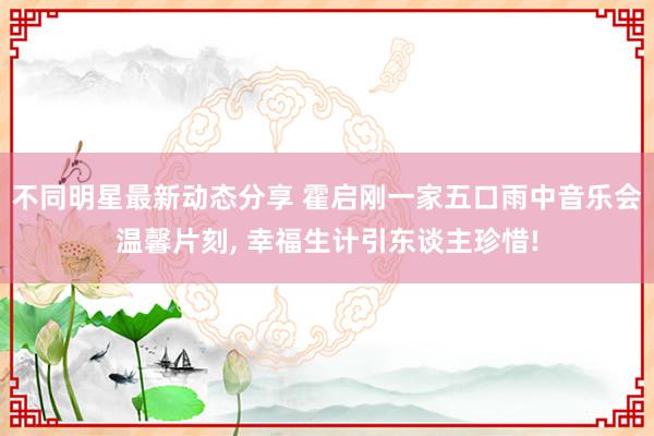 不同明星最新动态分享 霍启刚一家五口雨中音乐会温馨片刻, 幸福生计引东谈主珍惜!