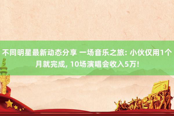 不同明星最新动态分享 一场音乐之旅: 小伙仅用1个月就完成, 10场演唱会收入5万!