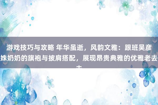 游戏技巧与攻略 年华虽逝，风韵文雅：跟班吴彦姝奶奶的旗袍与披肩搭配，展现昂贵典雅的优雅老去