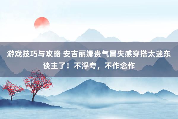 游戏技巧与攻略 安吉丽娜贵气冒失感穿搭太迷东谈主了！不浮夸，不作念作