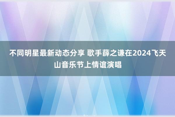 不同明星最新动态分享 歌手薛之谦在2024飞天山音乐节上情谊演唱