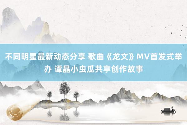 不同明星最新动态分享 歌曲《龙文》MV首发式举办 谭晶小虫瓜共享创作故事