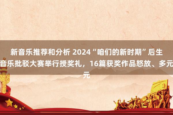 新音乐推荐和分析 2024“咱们的新时期”后生音乐批驳大赛举行授奖礼，16篇获奖作品怒放、多元