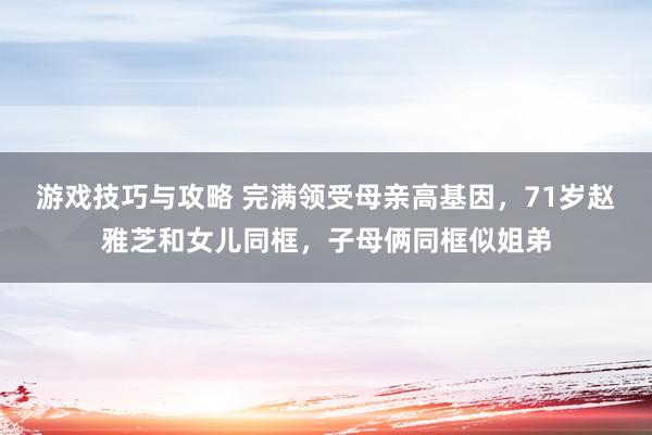 游戏技巧与攻略 完满领受母亲高基因，71岁赵雅芝和女儿同框，子母俩同框似姐弟