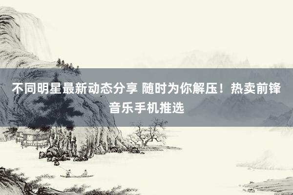 不同明星最新动态分享 随时为你解压！热卖前锋音乐手机推选