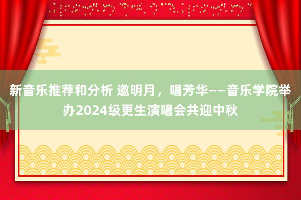 新音乐推荐和分析 邀明月，唱芳华——音乐学院举办2024级更生演唱会共迎中秋