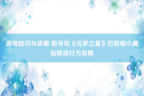 游戏技巧与攻略 租号玩《元梦之星》巴啦啦小魔仙联动行为攻略