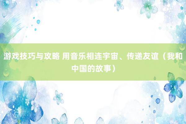 游戏技巧与攻略 用音乐相连宇宙、传递友谊（我和中国的故事）