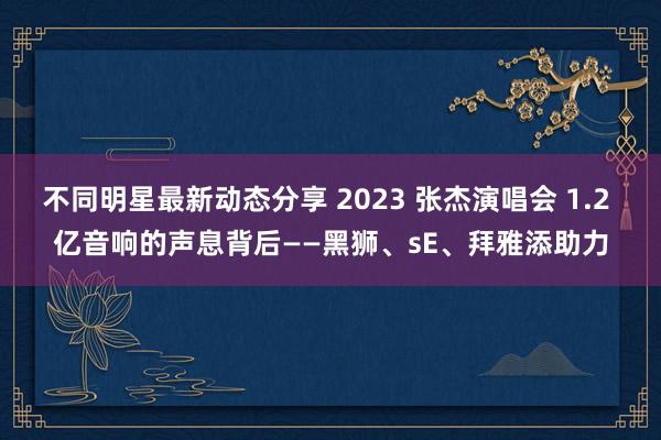 不同明星最新动态分享 2023 张杰演唱会 1.2 亿音响的声息背后——黑狮、sE、拜雅添助力