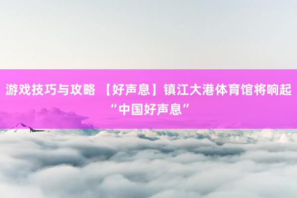 游戏技巧与攻略 【好声息】镇江大港体育馆将响起“中国好声息”