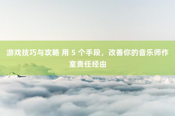 游戏技巧与攻略 用 5 个手段，改善你的音乐师作室责任经由