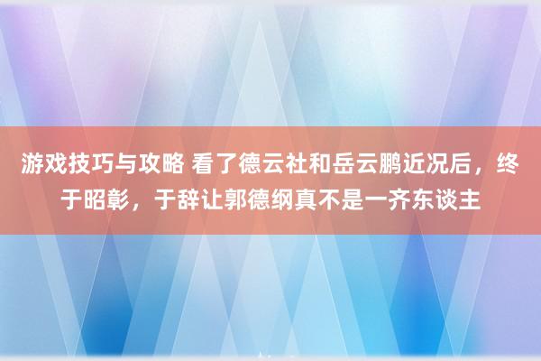 游戏技巧与攻略 看了德云社和岳云鹏近况后，终于昭彰，于辞让郭德纲真不是一齐东谈主