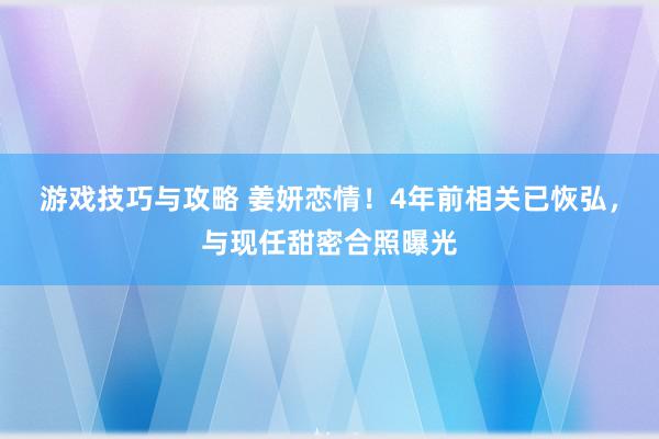 游戏技巧与攻略 姜妍恋情！4年前相关已恢弘，与现任甜密合照曝光