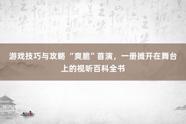 游戏技巧与攻略 “爽脆”首演，一册摊开在舞台上的视听百科全书