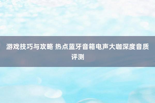 游戏技巧与攻略 热点蓝牙音箱电声大咖深度音质评测