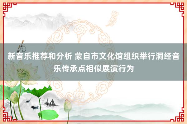 新音乐推荐和分析 蒙自市文化馆组织举行洞经音乐传承点相似展演行为