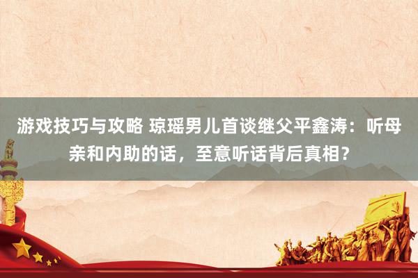 游戏技巧与攻略 琼瑶男儿首谈继父平鑫涛：听母亲和内助的话，至意听话背后真相？